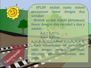- SPLDV adalah suatu sistem
persamaan linear dengan dua
variabel
- Bentuk umum sistem persamaan
linear dengan dua variabel x dan y
adalah :
a1x + b1y= c1
a2x + b2y= c2
a1,a2,b1,b2,c1,c2 𝜖Real; a1,a2,b1,b2≠ 0
- Cara menentukan HP dari SPDLV
ialah dengan metode substitusi,
eliminasi, eliminasi-substitusi, dan
grafik.
 