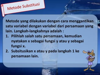 Metode yang dilakukan dengan cara menggantikan
satu variabel dengan variabel dari persamaan yang
lain. Langkah-langkahnya adalah :
1. Pilihlah salah satu persamaan, kemudian
nyatakan x sebagai fungsi y atau y sebagai
fungsi x.
2. Subsitusikan x atau y pada langkah 1 ke
persamaan lain.
 