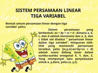 SISTEM PERSAMAAN LINEAR
TIGA VARIABEL
Sistem persamaan yang
berbentuk: ax + by + cz = d ; dimana a, b,
c, dan d adalah konstanta dan a, b, dan
c tidak nol disebut “ persamaan linear
dalam tiga variabel”. Himpunan titik-
titik yang memenuhi persamaan
tersebut, yaitu {(x,y,z)|ax+by+cz = d}
adalah suatu bidang datar dalam
sumbu-sumbu ortogonal X, Y, dan, Z.
Yang mempunyai satu penyelesaian
untuk x, y,danz, yaitu (x, y,z).
Bentuk umum persamaan linear dengan tiga
variabel yaitu:
 