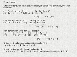 Penyelesaian :
Kita harus tentukan salah satu variabel yang akan kita eliminasi , misalkan
variabel z.
( i ) 3x + 2y + 2z = 18 |x1| 3x + 2y + 2z = 18
( iii ) 2x – y + z = 7 |x2| 4x – 2y + 2z = 14
------------------ –
– x + 4y = 4 ( iv )
( ii ) 4x + 3y – 5z = 17|x1| 4x + 3y – 5z = 17
( iii ) 2x – y + z = 7|x5 | 10x – 5y + 5z = 35
------------------- +
14x – 2y = 52 ( v )
Dari persamaan ( iv ) dan ( v ) didapat :
( iv ) – x + 4y = 4 |x1| – x + 4y = 4
( v ) 14x – 2y = 52 |x2| 28x – 4y = 104
-------------- +
27x = 108  x = 4
Untuk x = 4 selanjutnya disubstitusikan ke ( iv )
– x + 4y = 4  – 4 + 4y = 4  y = 2
Untuk x = 4 dan y = 2 disubstitusikan ke ( iii )
2x – y + z = 7  8 – 2 + z = 7  z = 1 Jadi penyelesaiannya ( 4 , 2 , 1 )
 