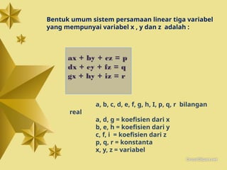 a, b, c, d, e, f, g, h, I, p, q, r bilangan
real
a, d, g = koefisien dari x
b, e, h = koefisien dari y
c, f, i = koefisien dari z
p, q, r = konstanta
x, y, z = variabel
ax + by + cz = p
dx + ey + fz = q
gx + hy + iz = r
Bentuk umum sistem persamaan linear tiga variabel
yang mempunyai variabel x , y dan z adalah :
 