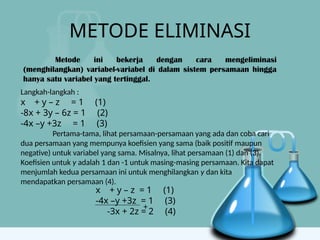 METODE ELIMINASI
Metode ini bekerja dengan cara mengeliminasi
(menghilangkan) variabel-variabel di dalam sistem persamaan hingga
hanya satu variabel yang tertinggal.
Langkah-langkah :
x + y – z = 1 (1)
-8x + 3y – 6z = 1 (2)
-4x –y +3z = 1 (3)
Pertama-tama, lihat persamaan-persamaan yang ada dan coba cari
dua persamaan yang mempunya koefisien yang sama (baik positif maupun
negative) untuk variabel yang sama. Misalnya, lihat persamaan (1) dan (3).
Koefisien untuk y adalah 1 dan -1 untuk masing-masing persamaan. Kita dapat
menjumlah kedua persamaan ini untuk menghilangkan y dan kita
mendapatkan persamaan (4).
x + y – z = 1 (1)
-4x –y +3z = 1 (3)
-3x + 2z = 2 (4)
+
 
