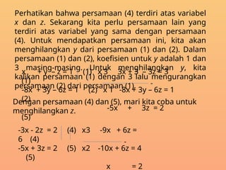 Perhatikan bahwa persamaan (4) terdiri atas variabel
x dan z. Sekarang kita perlu persamaan lain yang
terdiri atas variabel yang sama dengan persamaan
(4). Untuk mendapatkan persamaan ini, kita akan
menghilangkan y dari persamaan (1) dan (2). Dalam
persamaan (1) dan (2), koefisien untuk y adalah 1 dan
3 masing-masing. Untuk menghilangkan y, kita
kalikan persamaan (1) dengan 3 lalu mengurangkan
persamaan (2) dari persamaan (1).
x + y – z = 1 (1) x 3 3x + 3 – 3z = 3
(1)
-8x + 3y – 6z = 1 (2) x 1 -8x + 3y – 6z = 1
(2)
-5x + 3z = 2
(5)
-
Dengan persamaan (4) dan (5), mari kita coba untuk
menghilangkan z.
-3x - 2z = 2 (4) x3 -9x + 6z =
6 (4)
-5x + 3z = 2 (5) x2 -10x + 6z = 4
(5)
x = 2
-
 