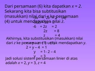 Dari persamaan (6) kita dapatkan x = 2.
Sekarang kita bisa subtitusikan
(masukkan) nilai dari x ke persamaan
(4) untuk mendapatkan nilai z.
-3x + 2z = 2 (4)
-3(2) + 2z = 2
-6 + 2z = 2
2z = 8
z = 4
Akhirnya, kita substitusikan (masukkan) nilai
dari z ke persamaan (1) untuk mendapatkan y.
x + y – z = 1 (1)
2 + y – 4 = 1
y = 1- 2 – 4
y = 3
Jadi solusi sistem persamaan linier di atas
adalah x = 2, y = 3, z = 4
 