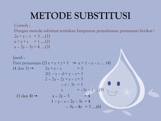 METODE SUBSTITUSI
Contoh :
Dengan metode subsitusi tentukan himpunan penyelesaian persamaan berikut !
2x + y – z = 3 ....(1)
x + y + z = 1 ....(2)
x – 2y – 3z = 4 ....(3)
(3 dan 4) → x – 2y – 3 = 4
1 – y – z – 2y – 3z = 4
– 3y – 4z = 3 ....(6)
Jawab :
Dari persamaan (2) x + y + z = 1 → x = 1 – y – z .... (4)
(4 dan 1) → 2x + y – z = 3
2(1 – y – z) + y – z = 3
2 – 2y – 2z + y – z = 3
– y – 3z = 1
y = –3z – 1 ....(5)
 