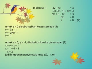 (5 dan 6) → -3y – 4z = 3
-3 (-3z – 1) – 4z = 3
9z + 3 – 4z = 3
5z = 0
z = 0 ....(7)
untuk z = 0, y = -1, disubsitusikan ke persamaan (2)
x + y + z = 1
x – 1 + 0 = 1
x = 2
Jadi himpunan penyelesaiannya {(2, -1, 0)}
untuk z = 0 disubsitusikan ke persamaan (5)
y = -3z – 1
y = -3(0) – 1
y = -1
 