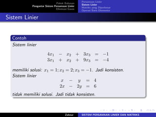 Pokok Bahasan
Pengantar Sistem Persamaan Linier
Eliminasi Gauss
Persamaan Linier
Sistem Linier
Matriks yang Diperbesar
Operasi Baris Elementer
Sistem Linier
Contoh
Sistem linier
4𝑥1 − 𝑥2 + 3𝑥3 = −1
3𝑥1 + 𝑥2 + 9𝑥3 = −4
memiliki solusi: 𝑥1 = 1; 𝑥2 = 2; 𝑥3 = −1. Jadi konsisten.
Sistem linier
𝑥 − 𝑦 = 4
2𝑥 − 2𝑦 = 6
tidak memiliki solusi. Jadi tidak konsisten.
Zahnur SISTEM PERSAMAAN LINIER DAN MATRIKS
 
