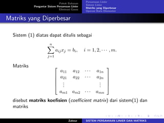 Pokok Bahasan
Pengantar Sistem Persamaan Linier
Eliminasi Gauss
Persamaan Linier
Sistem Linier
Matriks yang Diperbesar
Operasi Baris Elementer
Matriks yang Diperbesar
Sistem (1) diatas dapat ditulis sebagai
𝑛∑
𝑗=1
𝑎𝑖𝑗𝑥𝑗 = 𝑏𝑖, 𝑖 = 1, 2, ⋅ ⋅ ⋅ , 𝑚.
Matriks ⎡
⎢
⎢
⎢
⎣
𝑎11 𝑎12 ⋅ ⋅ ⋅ 𝑎1𝑛
𝑎21 𝑎22 ⋅ ⋅ ⋅ 𝑎2𝑛
...
...
𝑎𝑚1 𝑎𝑚2 ⋅ ⋅ ⋅ 𝑎𝑚𝑛
⎤
⎥
⎥
⎥
⎦
disebut matriks koeﬁsien (coeﬃcient matrix) dari sistem(1) dan
matriks
Zahnur SISTEM PERSAMAAN LINIER DAN MATRIKS
 