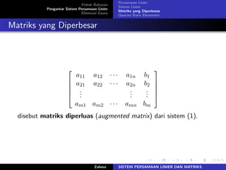 Pokok Bahasan
Pengantar Sistem Persamaan Linier
Eliminasi Gauss
Persamaan Linier
Sistem Linier
Matriks yang Diperbesar
Operasi Baris Elementer
Matriks yang Diperbesar
⎡
⎢
⎢
⎢
⎣
𝑎11 𝑎12 ⋅ ⋅ ⋅ 𝑎1𝑛 𝑏1
𝑎21 𝑎22 ⋅ ⋅ ⋅ 𝑎2𝑛 𝑏2
...
...
...
𝑎𝑚1 𝑎𝑚2 ⋅ ⋅ ⋅ 𝑎𝑚𝑛 𝑏𝑚
⎤
⎥
⎥
⎥
⎦
disebut matriks diperluas (augmented matrix) dari sistem (1).
Zahnur SISTEM PERSAMAAN LINIER DAN MATRIKS
 