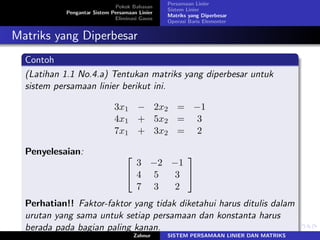 Pokok Bahasan
Pengantar Sistem Persamaan Linier
Eliminasi Gauss
Persamaan Linier
Sistem Linier
Matriks yang Diperbesar
Operasi Baris Elementer
Matriks yang Diperbesar
Contoh
(Latihan 1.1 No.4.a) Tentukan matriks yang diperbesar untuk
sistem persamaan linier berikut ini.
3𝑥1 − 2𝑥2 = −1
4𝑥1 + 5𝑥2 = 3
7𝑥1 + 3𝑥2 = 2
Penyelesaian: ⎡
⎣
3 −2 −1
4 5 3
7 3 2
⎤
⎦
Perhatian!! Faktor-faktor yang tidak diketahui harus ditulis dalam
urutan yang sama untuk setiap persamaan dan konstanta harus
berada pada bagian paling kanan.
Zahnur SISTEM PERSAMAAN LINIER DAN MATRIKS
 
