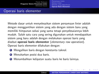 Pokok Bahasan
Pengantar Sistem Persamaan Linier
Eliminasi Gauss
Persamaan Linier
Sistem Linier
Matriks yang Diperbesar
Operasi Baris Elementer
Operasi baris elementer
Metode dasar untuk menyelesaikan sistem persamaan linier adalah
dengan menggantikan sistem yang ada dengan sistem baru yang
memiliki himpunan solusi yang sama tetapi penyelesaiannya lebih
mudah. Salah satu cara yang sering digunakan untuk mendapatkan
sistem yang baru adalah dengan melakukan operasi baris yang
disebut operasi baris elementer (elementary row operation).
Operasi baris elementer dilakukan dengan:
1 Mengalikan baris dengan konstanta taknol.
2 Menukarkan posisi dua baris.
3 Menambahkan kelipatan suatu baris ke baris lainnya.
Zahnur SISTEM PERSAMAAN LINIER DAN MATRIKS
 