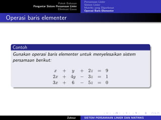 Pokok Bahasan
Pengantar Sistem Persamaan Linier
Eliminasi Gauss
Persamaan Linier
Sistem Linier
Matriks yang Diperbesar
Operasi Baris Elementer
Operasi baris elementer
Contoh
Gunakan operasi baris elementer untuk menyelesaikan sistem
persamaan berikut:
𝑥 + 𝑦 + 2𝑧 = 9
2𝑥 + 4𝑦 − 3𝑧 = 1
3𝑥 + 6 − 5𝑧 = 0
Zahnur SISTEM PERSAMAAN LINIER DAN MATRIKS
 