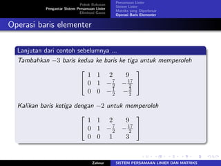 Pokok Bahasan
Pengantar Sistem Persamaan Linier
Eliminasi Gauss
Persamaan Linier
Sistem Linier
Matriks yang Diperbesar
Operasi Baris Elementer
Operasi baris elementer
Lanjutan dari contoh sebelumnya ...
Tambahkan −3 baris kedua ke baris ke tiga untuk memperoleh
⎡
⎣
1 1 2 9
0 1 −7
2 −17
2
0 0 −1
2 −3
2
⎤
⎦
Kalikan baris ketiga dengan −2 untuk memperoleh
⎡
⎣
1 1 2 9
0 1 −7
2 −17
2
0 0 1 3
⎤
⎦
Zahnur SISTEM PERSAMAAN LINIER DAN MATRIKS
 