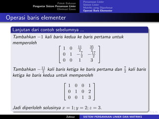 Pokok Bahasan
Pengantar Sistem Persamaan Linier
Eliminasi Gauss
Persamaan Linier
Sistem Linier
Matriks yang Diperbesar
Operasi Baris Elementer
Operasi baris elementer
Lanjutan dari contoh sebelumnya ...
Tambahkan −1 kali baris kedua ke baris pertama untuk
memperoleh ⎡
⎣
1 0 11
2
35
2
0 1 −7
2 −17
2
0 0 1 3
⎤
⎦
Tambahkan −11
2 kali baris ketiga ke baris pertama dan 7
2 kali baris
ketiga ke baris kedua untuk memperoleh
⎡
⎣
1 0 0 1
0 1 0 2
0 0 1 3
⎤
⎦
Jadi diperloleh solusinya 𝑥 = 1; 𝑦 = 2; 𝑧 = 3.
Zahnur SISTEM PERSAMAAN LINIER DAN MATRIKS
 