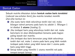 Pokok Bahasan
Pengantar Sistem Persamaan Linier
Eliminasi Gauss
Bentuk Eselon
Metode Eliminasi
Substitusi Balik
Sistem Linier Homogen
Bentuk Eselon
Sebuah matriks dikatakan dalam bentuk eselon baris tereduksi
(reduced row-echelon form) jika matriks tersebut memilki
sifat-sifat berikut ini:
1 Jika suatu baris tidak seluruhnya terdiri dari nol, maka
bilangan taknol pertama pada baris itu adalah 1. Bilangan 1
ini disebut 1 utama (leading 1).
2 Jika terdapat baris yang seluruhnya terdiri dari nol, maka
baris-baris ini akan dikelompokkan bersama pada bagian
paling bawah dari matriks.
3 Jika terdapat dua baris berurutan yang tidak seluruhnya
terdiri dari nol, maka 1 utama pada baris yang lebih rendah
terdapat pada kolom yang lebih kanan dari 1 utama pada
baris yang lebih tinggi.
4 Setiap kolom yang memiliki 1 utama memiliki nol pada
tempat-tempat lainnya.
Zahnur SISTEM PERSAMAAN LINIER DAN MATRIKS
 