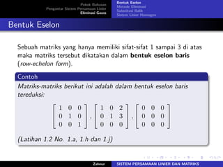Pokok Bahasan
Pengantar Sistem Persamaan Linier
Eliminasi Gauss
Bentuk Eselon
Metode Eliminasi
Substitusi Balik
Sistem Linier Homogen
Bentuk Eselon
Sebuah matriks yang hanya memiliki sifat-sifat 1 sampai 3 di atas
maka matriks tersebut dikatakan dalam bentuk eselon baris
(row-echelon form).
Contoh
Matriks-matriks berikut ini adalah dalam bentuk eselon baris
tereduksi:
⎡
⎣
1 0 0
0 1 0
0 0 1
⎤
⎦ ,
⎡
⎣
1 0 2
0 1 3
0 0 0
⎤
⎦ ,
⎡
⎣
0 0 0
0 0 0
0 0 0
⎤
⎦
(Latihan 1.2 No. 1.a, 1.h dan 1.j)
Zahnur SISTEM PERSAMAAN LINIER DAN MATRIKS
 