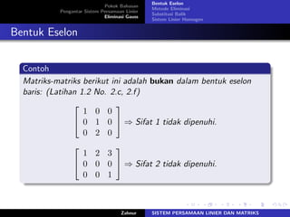 Pokok Bahasan
Pengantar Sistem Persamaan Linier
Eliminasi Gauss
Bentuk Eselon
Metode Eliminasi
Substitusi Balik
Sistem Linier Homogen
Bentuk Eselon
Contoh
Matriks-matriks berikut ini adalah bukan dalam bentuk eselon
baris: (Latihan 1.2 No. 2.c, 2.f)
⎡
⎣
1 0 0
0 1 0
0 2 0
⎤
⎦ ⇒ Sifat 1 tidak dipenuhi.
⎡
⎣
1 2 3
0 0 0
0 0 1
⎤
⎦ ⇒ Sifat 2 tidak dipenuhi.
Zahnur SISTEM PERSAMAAN LINIER DAN MATRIKS
 