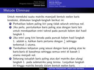 Pokok Bahasan
Pengantar Sistem Persamaan Linier
Eliminasi Gauss
Bentuk Eselon
Metode Eliminasi
Substitusi Balik
Sistem Linier Homogen
Metode Eliminasi
Untuk mereduksi suatu matriks maenjadi bentuk eselon baris
tereduksi, dilakukan langkah-langkah berikut ini:
1 Perhatikan kolom paling kiri yang tidak seluruh entrinya nol.
2 Jika perlu, perrtukarkan baris paling atas dengan baris lain
untuk mendapatkan entri taknol pada puncak kolom dari hasil
langkah 1.
3 Jika entri yang kini berada pada puncak kolom hasil langkah
1. adalah a, kalikan baris pertama dengan 1
𝑎 sehingga
terbentuk 1 utama.
4 Tambahkan kelipatan yang sesuai dengan baris paling atas ke
baris-baris di bawahnya sehingga semua entri di bawah 1
utama menjadi nol.
5 Sekarang tutuplah baris paling atas dari matriks dan ulangi
langkah 1. pada submatriks yang tersisa. Lanjutkan langkah
ini hingga matriks berada dalam bentuk eselon baris.
Zahnur SISTEM PERSAMAAN LINIER DAN MATRIKS
 