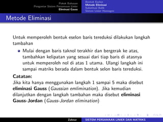 Pokok Bahasan
Pengantar Sistem Persamaan Linier
Eliminasi Gauss
Bentuk Eselon
Metode Eliminasi
Substitusi Balik
Sistem Linier Homogen
Metode Eliminasi
Untuk memperoleh bentuk eselon baris tereduksi dilakukan langkah
tambahan
Mulai dengan baris taknol terakhir dan bergerak ke atas,
tambahkan kelipatan yang sesuai dari tiap baris di atasnya
untuk memperoleh nol di atas 1 utama. Ulangi langkah ini
sampai matriks berada dalam bentuk selon baris tereduksi.
Catatan:
Jika kita hanya menggunakan langkah 1 sampai 5 maka disebut
eliminasi Gauss (Gaussian emlimination). Jika kemudian
dilanjutkan dengan langkah tambahan maka disebut eliminasi
Gauss-Jordan (Gauss-Jordan elimination)
Zahnur SISTEM PERSAMAAN LINIER DAN MATRIKS
 