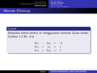 Pokok Bahasan
Pengantar Sistem Persamaan Linier
Eliminasi Gauss
Bentuk Eselon
Metode Eliminasi
Substitusi Balik
Sistem Linier Homogen
Metode Eliminasi
Contoh
Selesaikan sistem berikut ini menggunakan eliminasi Gauss-Jordan.
(Latihan 1.2 No. 8.a)
2𝑥1 − 3𝑥2 = −2
2𝑥1 + 𝑥2 = 1
3𝑥1 + 2𝑥2 = 1
Zahnur SISTEM PERSAMAAN LINIER DAN MATRIKS
 