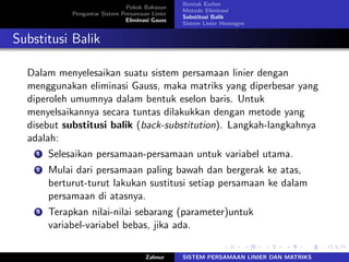 Pokok Bahasan
Pengantar Sistem Persamaan Linier
Eliminasi Gauss
Bentuk Eselon
Metode Eliminasi
Substitusi Balik
Sistem Linier Homogen
Substitusi Balik
Dalam menyelesaikan suatu sistem persamaan linier dengan
menggunakan eliminasi Gauss, maka matriks yang diperbesar yang
diperoleh umumnya dalam bentuk eselon baris. Untuk
menyelsaikannya secara tuntas dilakukkan dengan metode yang
disebut substitusi balik (back-substitution). Langkah-langkahnya
adalah:
1 Selesaikan persamaan-persamaan untuk variabel utama.
2 Mulai dari persamaan paling bawah dan bergerak ke atas,
berturut-turut lakukan sustitusi setiap persamaan ke dalam
persamaan di atasnya.
3 Terapkan nilai-nilai sebarang (parameter)untuk
variabel-variabel bebas, jika ada.
Zahnur SISTEM PERSAMAAN LINIER DAN MATRIKS
 