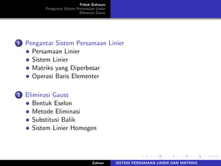 Pokok Bahasan
Pengantar Sistem Persamaan Linier
Eliminasi Gauss
1 Pengantar Sistem Persamaan Linier
Persamaan Linier
Sistem Linier
Matriks yang Diperbesar
Operasi Baris Elementer
2 Eliminasi Gauss
Bentuk Eselon
Metode Eliminasi
Substitusi Balik
Sistem Linier Homogen
Zahnur SISTEM PERSAMAAN LINIER DAN MATRIKS
 