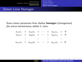 Pokok Bahasan
Pengantar Sistem Persamaan Linier
Eliminasi Gauss
Bentuk Eselon
Metode Eliminasi
Substitusi Balik
Sistem Linier Homogen
Sistem Linier Homogen
Suatu sistem persamaan linier disebut homogen (homogenous)
jika semua konstantanya adalah 0, yaitu:
𝑎11𝑥1 + 𝑎12𝑥2 + ⋅ ⋅ ⋅ + 𝑎1𝑛𝑥𝑛 = 0
𝑎21𝑥1 + 𝑎22𝑥2 + ⋅ ⋅ ⋅ + 𝑎2𝑛𝑥𝑛 = 0
...
...
...
...
𝑎𝑚1𝑥1 + 𝑎𝑚2𝑥2 + ⋅ ⋅ ⋅ + 𝑎𝑚𝑛𝑥𝑛 = 0.
Zahnur SISTEM PERSAMAAN LINIER DAN MATRIKS
 