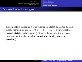 Pokok Bahasan
Pengantar Sistem Persamaan Linier
Eliminasi Gauss
Bentuk Eselon
Metode Eliminasi
Substitusi Balik
Sistem Linier Homogen
Sistem Linier Homogen
Setiap sistem persamaan linier homogen adalah konsisten karena
selalu memiliki solusi 𝑥1 = 0, 𝑥2 = 0, ⋅ ⋅ ⋅ , 𝑥𝑛 = 0 yang disebut
solusi trivial (trivial solution). Jika terdapat solusi lain, maka
solusi-solusi tersebut disebut solusi nontrivial (nontrivial
solution).
Zahnur SISTEM PERSAMAAN LINIER DAN MATRIKS
 