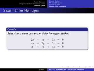 Pokok Bahasan
Pengantar Sistem Persamaan Linier
Eliminasi Gauss
Bentuk Eselon
Metode Eliminasi
Substitusi Balik
Sistem Linier Homogen
Sistem Linier Homogen
Contoh
Selesaikan sistem persamaan linier homogen berikut:
2𝑥 − 𝑦 − 3𝑧 = 0
−𝑥 + 2𝑦 − 3𝑧 = 0
𝑥 + 𝑦 + 4𝑧 = 0
Zahnur SISTEM PERSAMAAN LINIER DAN MATRIKS
 