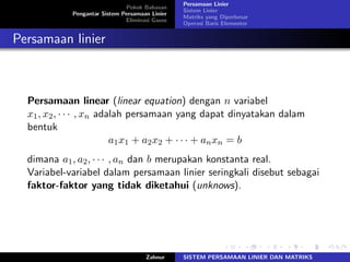 Pokok Bahasan
Pengantar Sistem Persamaan Linier
Eliminasi Gauss
Persamaan Linier
Sistem Linier
Matriks yang Diperbesar
Operasi Baris Elementer
Persamaan linier
Persamaan linear (linear equation) dengan 𝑛 variabel
𝑥1, 𝑥2, ⋅ ⋅ ⋅ , 𝑥𝑛 adalah persamaan yang dapat dinyatakan dalam
bentuk
𝑎1𝑥1 + 𝑎2𝑥2 + ⋅ ⋅ ⋅ + 𝑎𝑛𝑥𝑛 = 𝑏
dimana 𝑎1, 𝑎2, ⋅ ⋅ ⋅ , 𝑎𝑛 dan 𝑏 merupakan konstanta real.
Variabel-variabel dalam persamaan linier seringkali disebut sebagai
faktor-faktor yang tidak diketahui (unknows).
Zahnur SISTEM PERSAMAAN LINIER DAN MATRIKS
 