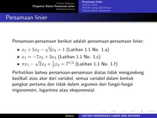 Pokok Bahasan
Pengantar Sistem Persamaan Linier
Eliminasi Gauss
Persamaan Linier
Sistem Linier
Matriks yang Diperbesar
Operasi Baris Elementer
Persamaan linier
Persamaan-persamaan berikut adalah persamaan-persamaan linier:
𝑥1 + 5𝑥2 −
√
2𝑥3 = 1 (Latihan 1.1 No. 1.a)
𝑥1 = −7𝑥2 + 3𝑥3 (Latihan 1.1 No. 1.c)
𝜋𝑥1 −
√
2𝑥2 + 1
3𝑥3 = 71/3 (Latihan 1.1 No. 1.f)
Perhatikan bahwa persamaan-persamaan diatas tidak mengandung
kasilkali atau akar dari variabel, semua variabel dalam bentuk
pangkat pertama dan tidak dalam argumen dari fungsi-fungsi
trigonometri, logaritma atau eksponensial.
Zahnur SISTEM PERSAMAAN LINIER DAN MATRIKS
 