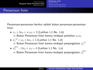 Pokok Bahasan
Pengantar Sistem Persamaan Linier
Eliminasi Gauss
Persamaan Linier
Sistem Linier
Matriks yang Diperbesar
Operasi Baris Elementer
Persamaan linier
Persamaan-persamaan berikut adalah bukan persamaan-persamaan
linier:
𝑥1 + 3𝑥2 + 𝑥1𝑥3 = 2 (Latihan 1.1 No. 1.b)
⇒ Bukan Persamaan linier karena terdapat perkalian 𝑥1𝑥3
𝑥−2
1 + 𝑥2 + 8𝑥3 = 5 (Latihan 1.1 No. 1.d)
⇒ Bukan Persamaan linier karena terdapat perpangkatan 𝑥−2
1
𝑥
3/5
1 − 2𝑥2 + 𝑥3 = 4 (Latihan 1.1 No. 1.e)
⇒ Bukan Persamaan linier karena terdapat perpangkatan 𝑥
3/5
1
Zahnur SISTEM PERSAMAAN LINIER DAN MATRIKS
 