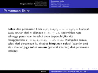 Pokok Bahasan
Pengantar Sistem Persamaan Linier
Eliminasi Gauss
Persamaan Linier
Sistem Linier
Matriks yang Diperbesar
Operasi Baris Elementer
Persamaan linier
Solusi dari persamaan linier 𝑎1𝑥1 + 𝑎2𝑥2 + ⋅ ⋅ ⋅ + 𝑎𝑛𝑥𝑛 = 𝑏 adalah
suatu urutan dari 𝑛 bilangan 𝑠1, 𝑠2, ⋅ ⋅ ⋅ , 𝑠𝑛 sedemikian rupa
sehingga persamaan tersebut akan terpenuhi jika kita
menggantikan 𝑥1 = 𝑠1, 𝑥2 = 𝑠2, ⋅ ⋅ ⋅ , 𝑥𝑛 = 𝑠𝑛. Kumpulan semua
solusi dari persamaan itu disebut himpunan solusi (solution set)
atau disebut juga solusi umum (general solution) dari persamaan
tersebut.
Zahnur SISTEM PERSAMAAN LINIER DAN MATRIKS
 
