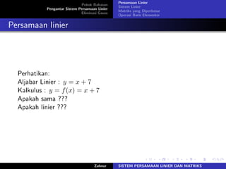 Pokok Bahasan
Pengantar Sistem Persamaan Linier
Eliminasi Gauss
Persamaan Linier
Sistem Linier
Matriks yang Diperbesar
Operasi Baris Elementer
Persamaan linier
Perhatikan:
Aljabar Linier : 𝑦 = 𝑥 + 7
Kalkulus : 𝑦 = 𝑓(𝑥) = 𝑥 + 7
Apakah sama ???
Apakah linier ???
Zahnur SISTEM PERSAMAAN LINIER DAN MATRIKS
 