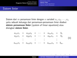 Pokok Bahasan
Pengantar Sistem Persamaan Linier
Eliminasi Gauss
Persamaan Linier
Sistem Linier
Matriks yang Diperbesar
Operasi Baris Elementer
Sistem linier
Sistem dari 𝑚 persamaan linier dengan 𝑛 variabel 𝑥1, 𝑥2, ⋅ ⋅ ⋅ , 𝑥𝑛
yaitu sebuah keluarga dari persamaan-persamaan linier disebut
sistem persamaan linier (system of linear equations) atau
disingkat sistem linier.
𝑎11𝑥1 + 𝑎12𝑥2 + ⋅ ⋅ ⋅ + 𝑎1𝑛𝑥𝑛 = 𝑏1
𝑎21𝑥1 + 𝑎22𝑥2 + ⋅ ⋅ ⋅ + 𝑎2𝑛𝑥𝑛 = 𝑏2
...
...
...
...
𝑎𝑚1𝑥1 + 𝑎𝑚2𝑥2 + ⋅ ⋅ ⋅ + 𝑎𝑚𝑛𝑥𝑛 = 𝑏𝑚.
(1)
Zahnur SISTEM PERSAMAAN LINIER DAN MATRIKS
 