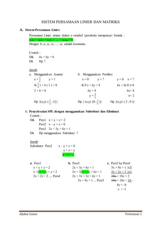 Aljabar Linear Pertemuan 1
SISTEM PERSAMAAN LINIER DAN MATRIKS
A. Sistem Persamaan Linier
Persamaan Linier umum dalam n variabel (perubah) mempunyai bentuk :
a1x1 + a2x2 + a3x3 + .... + anxm = b
Dengan b, a1, a2 , a3, ..... an adalah konstanta.
Contoh :
Dik 4x + 6y = 8
Dit Hp ?
Jawab
a. Menggunakan Asumsi b. Menggunakan Prediksi
x =
1
2
y = 1 x = 0 y = ? y = 0 x = ?
4(
1
2
) + 6 ( 1 ) = 8 4( 0 ) + 6y = 8 4x + 6( 0 )=8
2 + 6 = 8 6y = 8 4x= 8
y =
4
3
x= 2
Hp {(x,y) (
1
2
, 1)} Hp { (x,y) (0 ,
1
2
)} Hp {(x,y) ( 2 , 0 )}
1. Penyelesaian SPL dengan menggunakan Substitusi dan Eliminasi
Contoh :
Dik Pers1 x + y + z = 2
Pers2 x – y + z = 0
Pers3 2x + 3y + 6z = 1
Dit Hp menggunakan Substitusi ?
Jawab
Substitutor Pers2 x – y + z = 0
x + z = y
y = x + z
a. Pers1 b. Pers3 c. Pers5 ke Pers4
x + y + z = 2 2x + 3y + 6z = 1 5x + 9z = 1 |x2|
x +( x + z) + z = 2 2x + 3( x + z) + 6z = 1 2x + 2z = 2 |x1|
2x + 2z = 2 .... Pers4 2x + 3x + 3z + 6z = 1 10x + 18z = 2
5x + 9z = 1 ... Pers5 10x + 10z = 10 –
8z = -8
z = -1
 