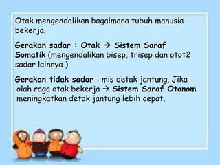 Otak mengendalikan bagaimana tubuh manusia
bekerja.
Gerakan sadar : Otak  Sistem Saraf
Somatik (mengendalikan bisep, trisep dan otot2
sadar lainnya )
Gerakan tidak sadar : mis detak jantung. Jika
olah raga otak bekerja  Sistem Saraf Otonom
meningkatkan detak jantung lebih cepat.
 