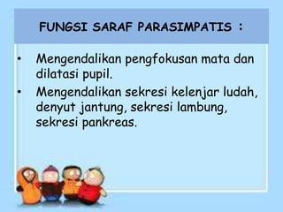 FUNGSI SARAF PARASIMPATIS :
• Mengendalikan pengfokusan mata dan
dilatasi pupil.
• Mengendalikan sekresi kelenjar ludah,
denyut jantung, sekresi lambung,
sekresi pankreas.
 