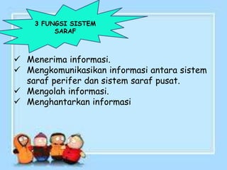 3 FUNGSI SISTEM
SARAF
 Menerima informasi.
 Mengkomunikasikan informasi antara sistem
saraf perifer dan sistem saraf pusat.
 Mengolah informasi.
 Menghantarkan informasi
 