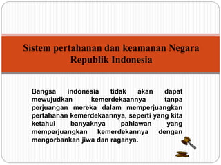 Sistem pertahanan dan keamanan Negara 
Republik Indonesia 
Bangsa indonesia tidak akan dapat 
mewujudkan kemerdekaannya tanpa 
perjuangan mereka dalam memperjuangkan 
pertahanan kemerdekaannya, seperti yang kita 
ketahui banyaknya pahlawan yang 
memperjuangkan kemerdekannya dengan 
mengorbankan jiwa dan raganya. 
 