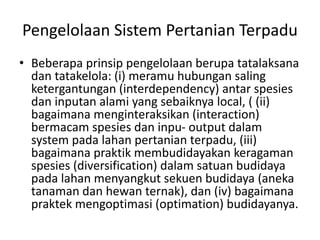 Pengelolaan Sistem Pertanian Terpadu
• Beberapa prinsip pengelolaan berupa tatalaksana
dan tatakelola: (i) meramu hubungan saling
ketergantungan (interdependency) antar spesies
dan inputan alami yang sebaiknya local, ( (ii)
bagaimana menginteraksikan (interaction)
bermacam spesies dan inpu- output dalam
system pada lahan pertanian terpadu, (iii)
bagaimana praktik membudidayakan keragaman
spesies (diversification) dalam satuan budidaya
pada lahan menyangkut sekuen budidaya (aneka
tanaman dan hewan ternak), dan (iv) bagaimana
praktek mengoptimasi (optimation) budidayanya.
 