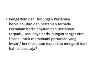 • Pengertian dan Hubungan Pertanian
berkelanjutan dan pertanian terpadu
Pertanian berkelanjutan dan pertanian
terpadu, keduanya berhubungan sangat erat.
Usaha untuk memahami pertanian yang
lestari/ berkelanjutan dapat kita mengerti dari
hal-hal apa saja?
 