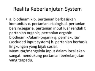 Realita Keberlanjutan System
• a. biodinamik b. pertanian berbasiskan
komunitas c. pertanian ekologis d. pertanian
bersih/segar e. pertanian input luar rendah f.
pertanian organic, pertanian organic
biodinamik/alami-organik g. permakultur
(secluded input system) h. pertanian berbasis
lingkungan yang bijak sosial.
Memutar/mengelola input dalam local akan
sangat mendukung pertanian berkelanjutan
yang terpadu.
 