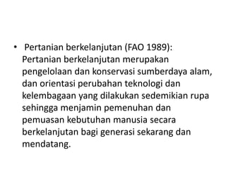 • Pertanian berkelanjutan (FAO 1989):
Pertanian berkelanjutan merupakan
pengelolaan dan konservasi sumberdaya alam,
dan orientasi perubahan teknologi dan
kelembagaan yang dilakukan sedemikian rupa
sehingga menjamin pemenuhan dan
pemuasan kebutuhan manusia secara
berkelanjutan bagi generasi sekarang dan
mendatang.
 