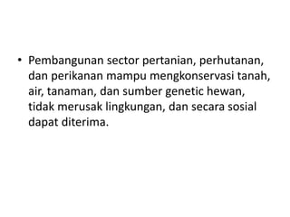 • Pembangunan sector pertanian, perhutanan,
dan perikanan mampu mengkonservasi tanah,
air, tanaman, dan sumber genetic hewan,
tidak merusak lingkungan, dan secara sosial
dapat diterima.
 