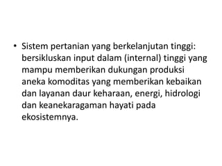 • Sistem pertanian yang berkelanjutan tinggi:
bersikluskan input dalam (internal) tinggi yang
mampu memberikan dukungan produksi
aneka komoditas yang memberikan kebaikan
dan layanan daur keharaan, energi, hidrologi
dan keanekaragaman hayati pada
ekosistemnya.
 