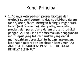 Kunci Principal
• 1. Adanya keterpaduan proses biologis dan
ekologis seperti contoh: siklus nutrisi/hara dalam
tanah/lahan, fiksasi nitrogen biologis, regenerasi
tanah (soil reselience), alelopathy, kompetisi,
predasi, dan parasitisme dalam proses produksi
pangan. 2. Ada usaha meminimalkan penggunaan
input-input yang tak-terbarukan yang dapat
menyebabkan perusakan terhadap lingkungan,
kesehatan petani dan kesehatan konsumer DO
AND USE AS MUCH AS POSSIBLE THE LOCAL
RENEWABLE INPUT
 