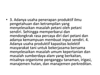 • 3. Adanya usaha penerapan produktif ilmu
pengetahuan dan ketrampilan yang
menyelesaikan masalah petani oleh petani
sendiri. Sehingga memperbarui dan
mendongkrak rasa percaya diri dari petani dan
adanya kemampuan membuat input sendiri. 4.
Adanya usaha produktif kapasitas kolektif
masyarakat tani untuk bekerjasama bersama
menyelesaikan masalah umum kepertanian dan
masalah sumberdaya alam yang berkaitan,
misalnya organisme penganggu tanaman, irigasi,
manajemen hutan, dan manajemen perkreditan.
 