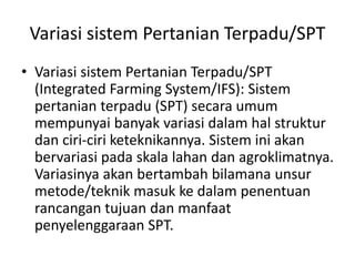Variasi sistem Pertanian Terpadu/SPT
• Variasi sistem Pertanian Terpadu/SPT
(Integrated Farming System/IFS): Sistem
pertanian terpadu (SPT) secara umum
mempunyai banyak variasi dalam hal struktur
dan ciri-ciri keteknikannya. Sistem ini akan
bervariasi pada skala lahan dan agroklimatnya.
Variasinya akan bertambah bilamana unsur
metode/teknik masuk ke dalam penentuan
rancangan tujuan dan manfaat
penyelenggaraan SPT.
 