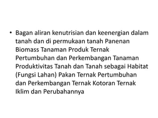 • Bagan aliran kenutrisian dan keenergian dalam
tanah dan di permukaan tanah Panenan
Biomass Tanaman Produk Ternak
Pertumbuhan dan Perkembangan Tanaman
Produktivitas Tanah dan Tanah sebagai Habitat
(Fungsi Lahan) Pakan Ternak Pertumbuhan
dan Perkembangan Ternak Kotoran Ternak
Iklim dan Perubahannya
 
